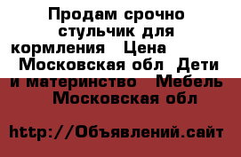 Продам срочно стульчик для кормления › Цена ­ 4 000 - Московская обл. Дети и материнство » Мебель   . Московская обл.